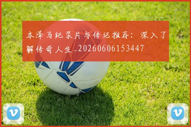 本泽马纪录片与传记推荐：深入了解传奇人生_20260606153447
