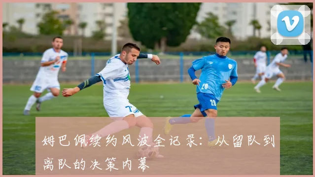 姆巴佩续约风波全记录:从留队到离队的决策内幕