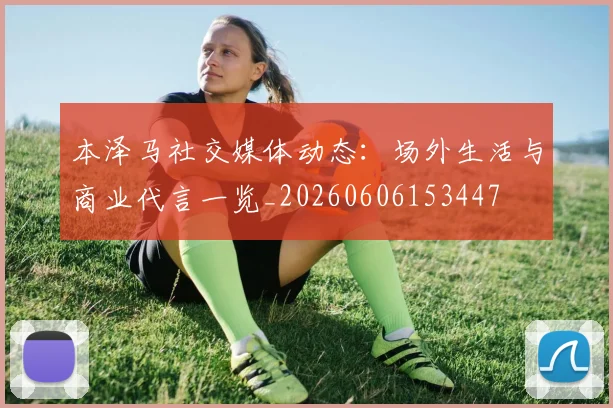 本泽马社交媒体动态：场外生活与商业代言一览_20260606153447