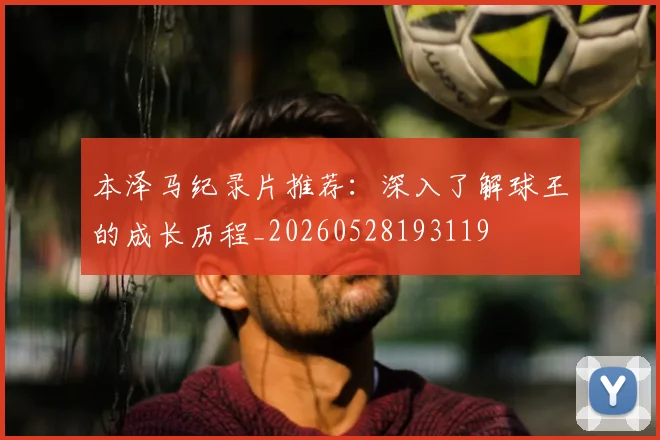 本泽马纪录片推荐：深入了解球王的成长历程_20260528193119