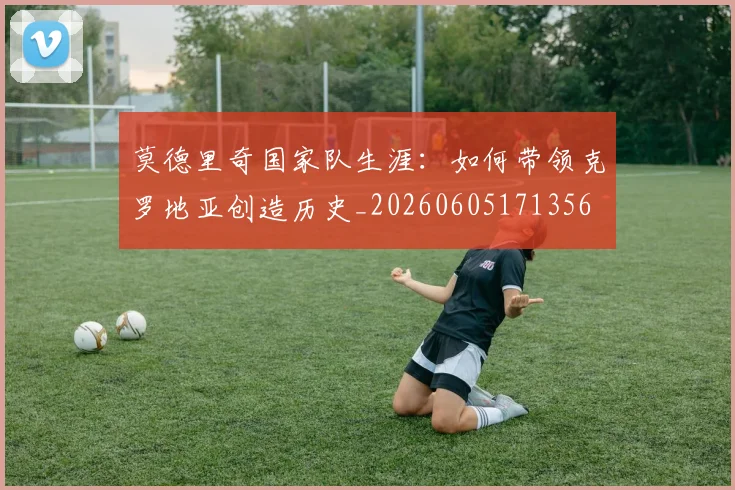 莫德里奇国家队生涯：如何带领克罗地亚创造历史_20260605171356